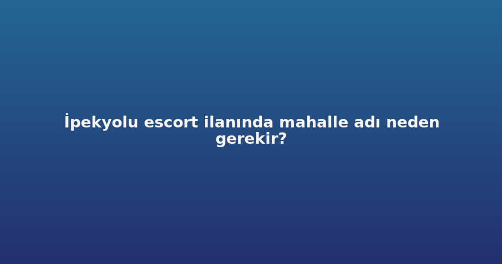 İpekyolu escort ilanında mahalle adı neden gerekir?